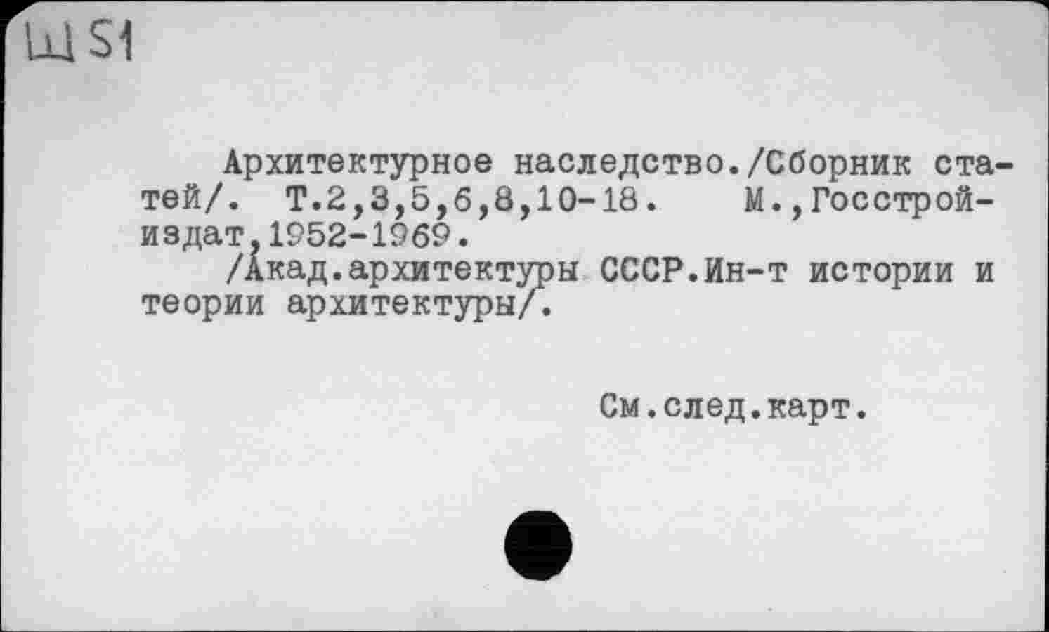 ﻿S1
Архитектурное наследство./Сборник статей/. Т.2,3,5,б,8,10-18. М.,Госстрой-издат.1952-1969.
/Акад.архитектуры СССР.Ин-т истории и теории архитектуры/.
См.след.карт.